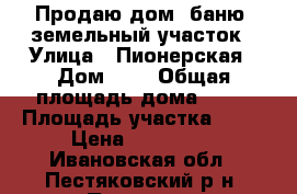 Продаю дом, баню, земельный участок › Улица ­ Пионерская › Дом ­ 1 › Общая площадь дома ­ 48 › Площадь участка ­ 11 › Цена ­ 650 000 - Ивановская обл., Пестяковский р-н, Пестяки п. Недвижимость » Дома, коттеджи, дачи продажа   . Ивановская обл.